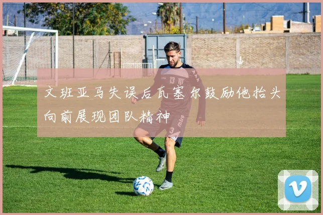文班亚马失误后瓦塞尔鼓励他抬头向前展现团队精神