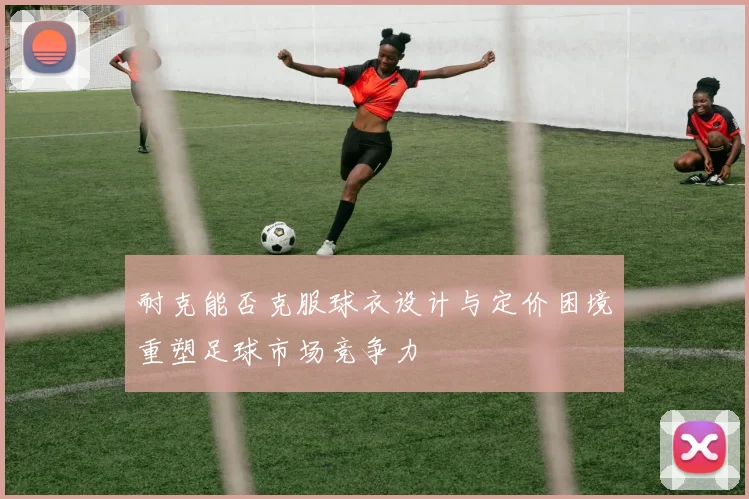 耐克能否克服球衣设计与定价困境重塑足球市场竞争力