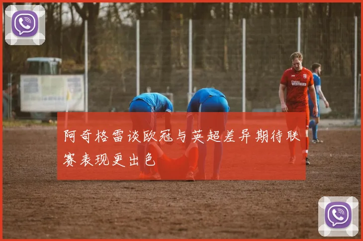 阿奇格雷谈欧冠与英超差异期待联赛表现更出色