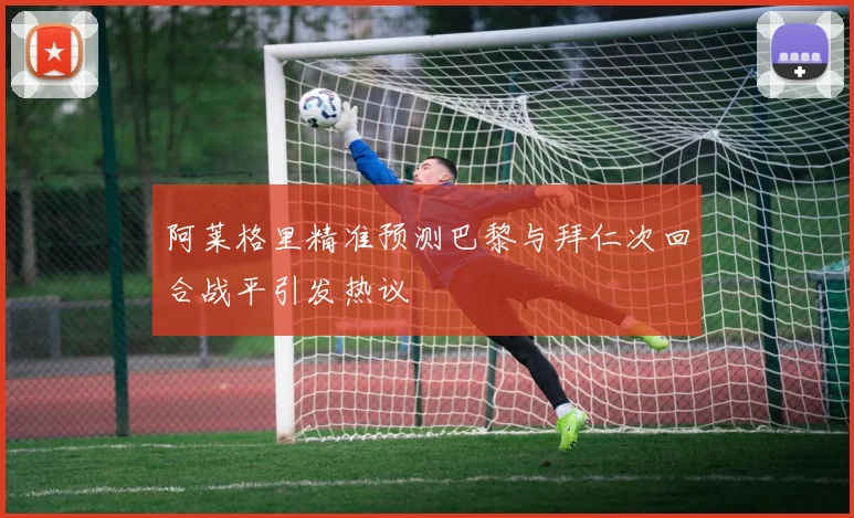 阿莱格里精准预测巴黎与拜仁次回合战平引发热议