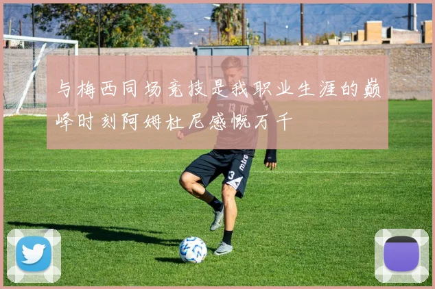 与梅西同场竞技是我职业生涯的巅峰时刻阿姆杜尼感慨万千