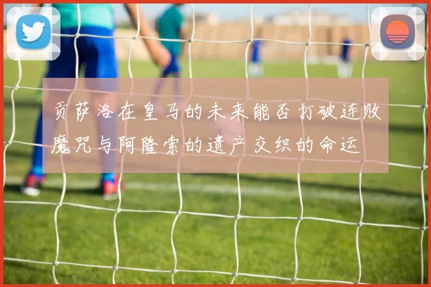 贡萨洛在皇马的未来能否打破连败魔咒与阿隆索的遗产交织的命运