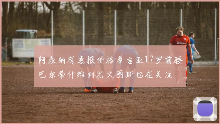 阿森纳有意报价格鲁吉亚17岁前腰巴尔蒂什维利尤文图斯也在关注