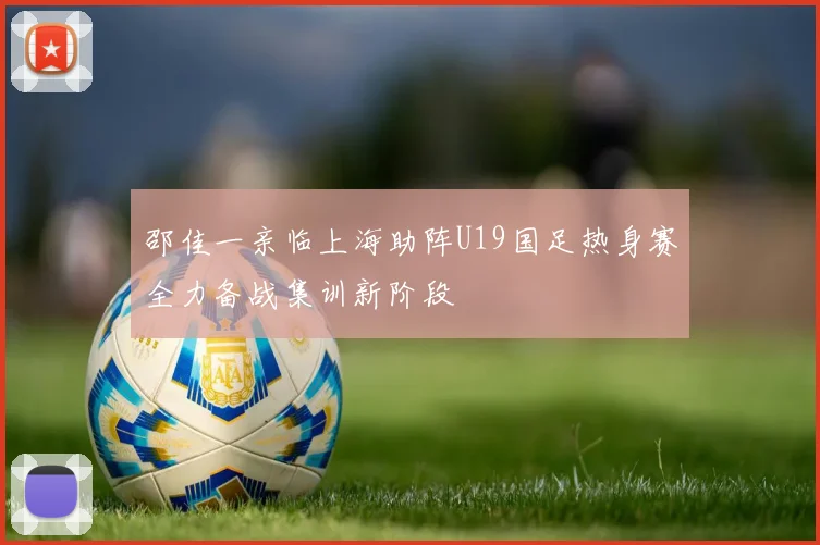 邵佳一亲临上海助阵U19国足热身赛全力备战集训新阶段