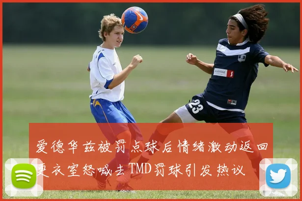 爱德华兹被罚点球后情绪激动返回更衣室怒喊去TMD罚球引发热议