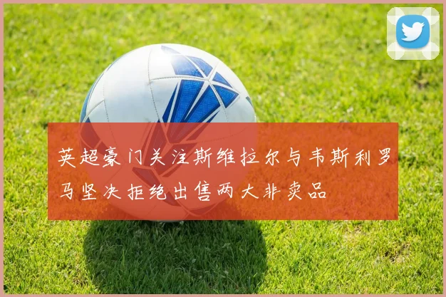 英超豪门关注斯维拉尔与韦斯利罗马坚决拒绝出售两大非卖品