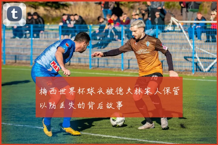 梅西世界杯球衣被德夫林家人保管以防丢失的背后故事