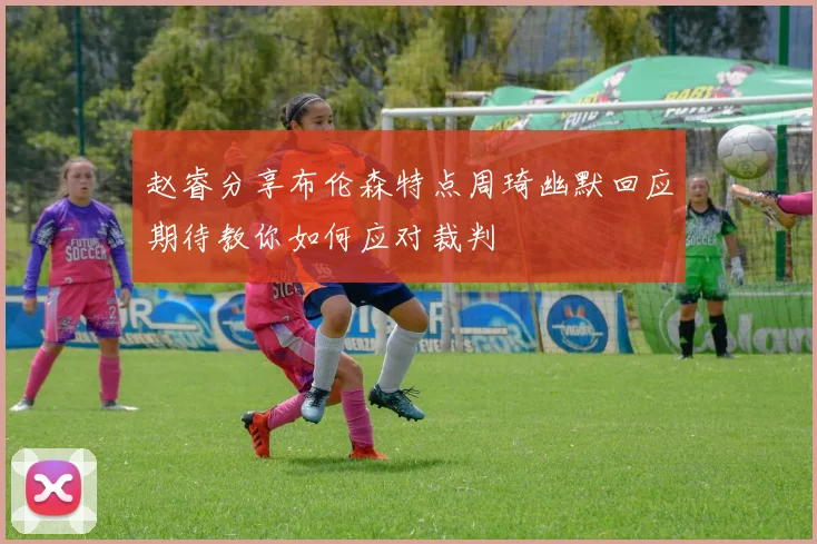 赵睿分享布伦森特点周琦幽默回应期待教你如何应对裁判