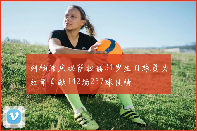 利物浦庆祝萨拉赫34岁生日球员为红军贡献442场257球佳绩