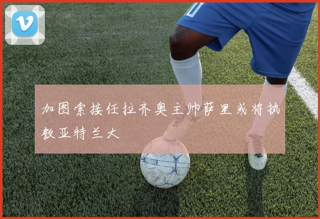 加图索接任拉齐奥主帅萨里或将执教亚特兰大