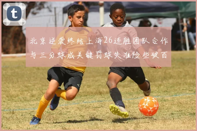 北京逆袭终结上海26连胜团队合作与三分球成关键罚球失准险些破百