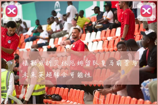 福勒分析贝林厄姆留队皇马前景与未来英超转会可能性