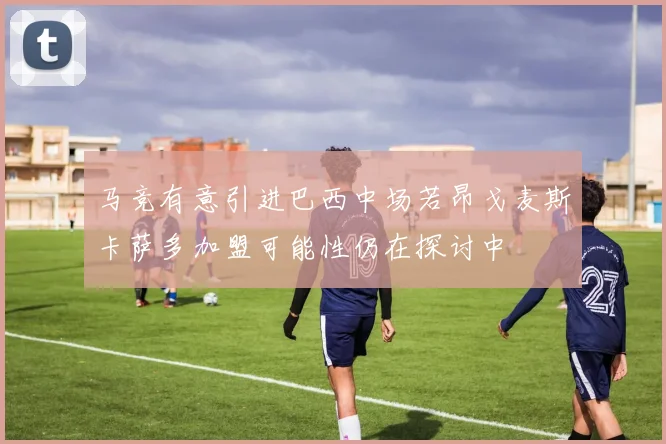马竞有意引进巴西中场若昂戈麦斯卡萨多加盟可能性仍在探讨中