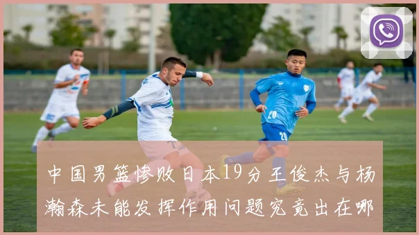 中国男篮惨败日本19分王俊杰与杨瀚森未能发挥作用问题究竟出在哪儿