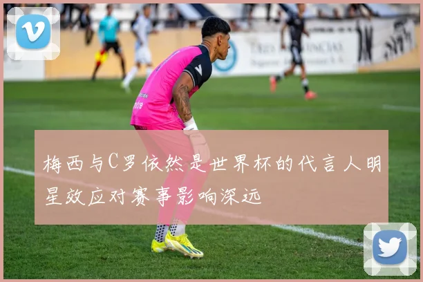 梅西与C罗依然是世界杯的代言人明星效应对赛事影响深远