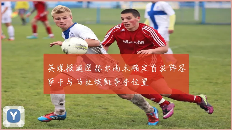 英媒报道图赫尔尚未确定首发阵容萨卡与马杜埃凯争夺位置