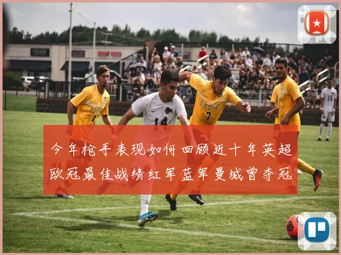 今年枪手表现如何回顾近十年英超欧冠最佳战绩红军蓝军曼城曾夺冠